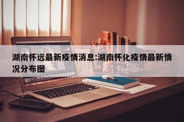 湖南怀远最新疫情消息:湖南怀化疫情最新情况分布图