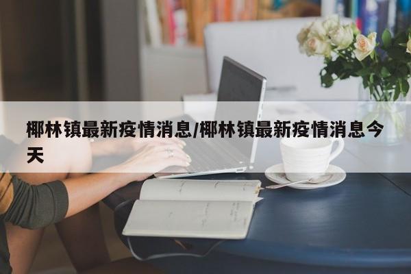 椰林镇最新疫情消息/椰林镇最新疫情消息今天