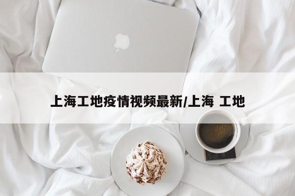 上海工地疫情视频最新/上海 工地