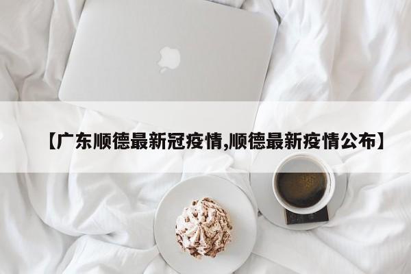 【广东顺德最新冠疫情,顺德最新疫情公布】
