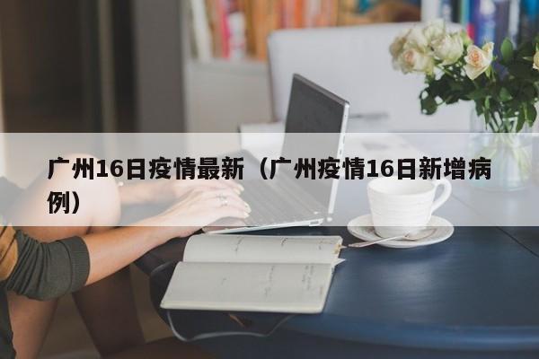 广州16日疫情最新（广州疫情16日新增病例）