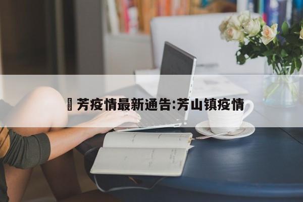 冮芳疫情最新通告:芳山镇疫情