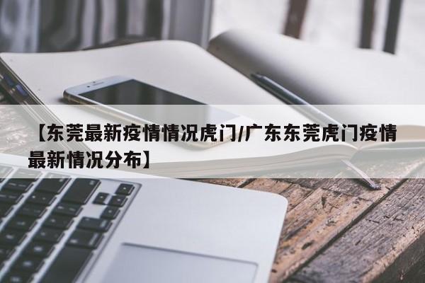 【东莞最新疫情情况虎门/广东东莞虎门疫情最新情况分布】