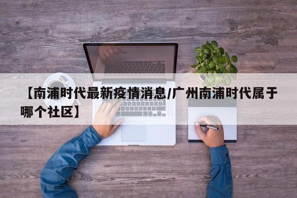 【南浦时代最新疫情消息/广州南浦时代属于哪个社区】