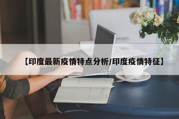【印度最新疫情特点分析/印度疫情特征】