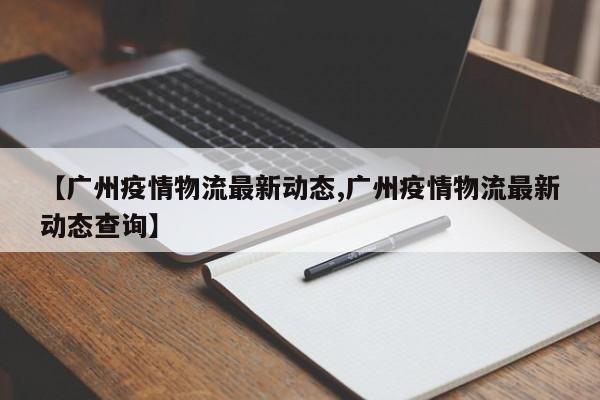 【广州疫情物流最新动态,广州疫情物流最新动态查询】