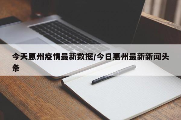 今天惠州疫情最新数据/今日惠州最新新闻头条