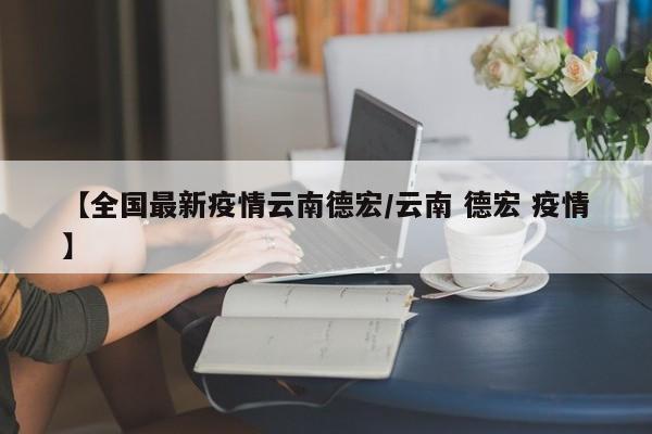 【全国最新疫情云南德宏/云南 德宏 疫情】