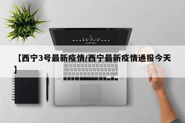 【西宁3号最新疫情/西宁最新疫情通报今天】