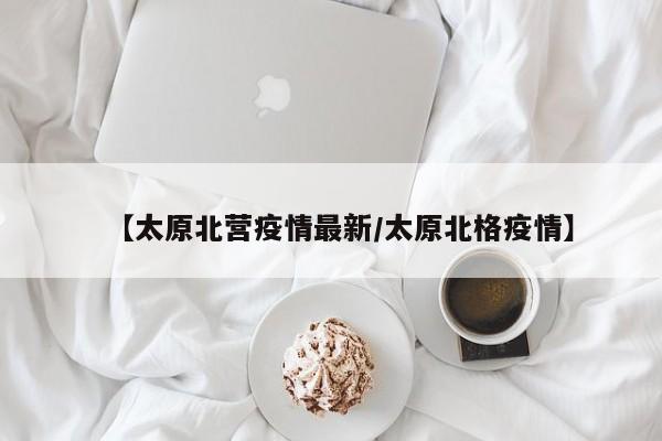【太原北营疫情最新/太原北格疫情】