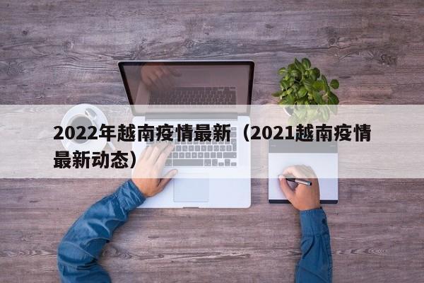 2022年越南疫情最新（2021越南疫情最新动态）