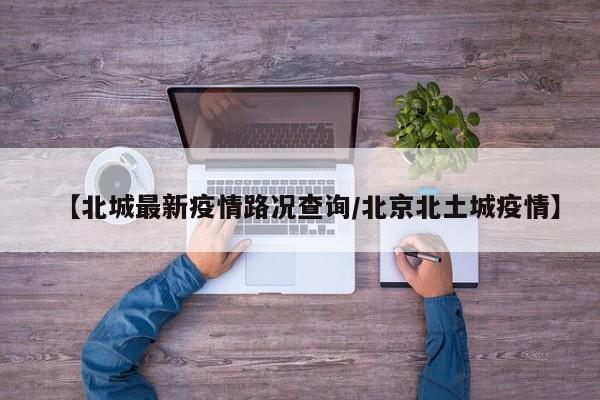 【北城最新疫情路况查询/北京北土城疫情】