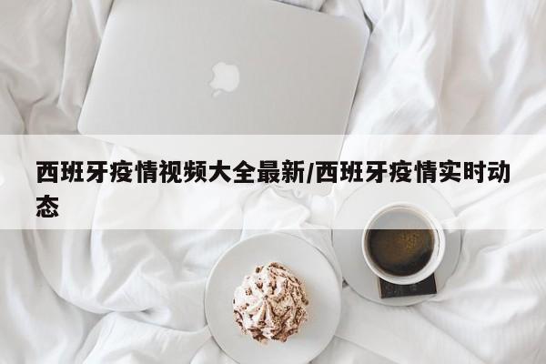 西班牙疫情视频大全最新/西班牙疫情实时动态