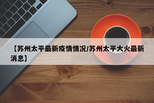 【苏州太平最新疫情情况/苏州太平大火最新消息】