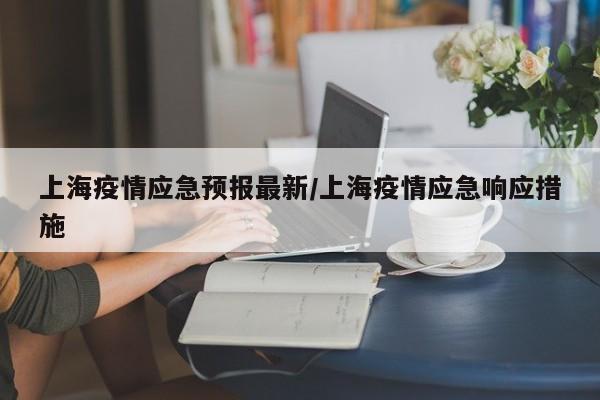 上海疫情应急预报最新/上海疫情应急响应措施