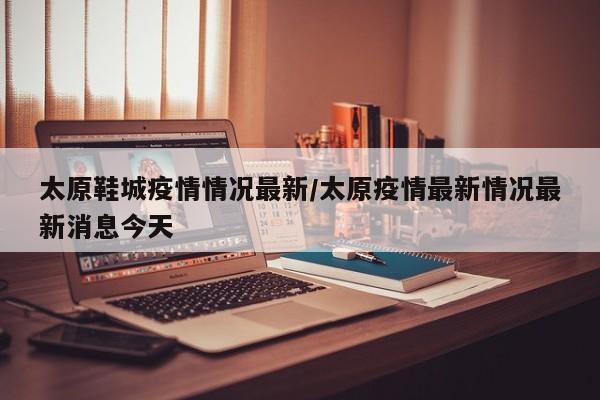 太原鞋城疫情情况最新/太原疫情最新情况最新消息今天