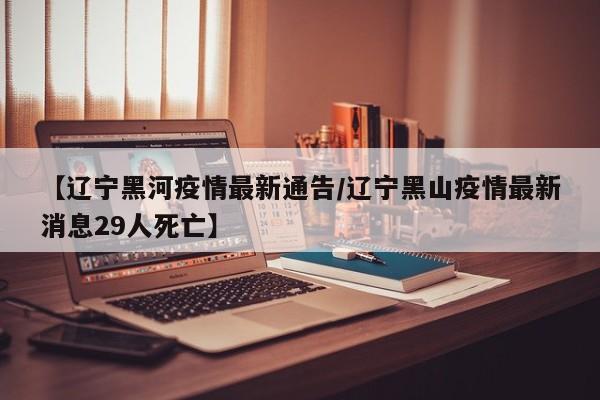 【辽宁黑河疫情最新通告/辽宁黑山疫情最新消息29人死亡】