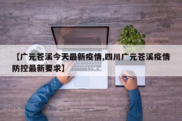 【广元苍溪今天最新疫情,四川广元苍溪疫情防控最新要求】