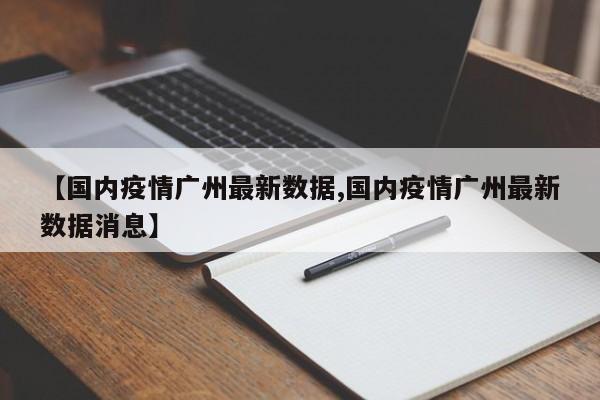 【国内疫情广州最新数据,国内疫情广州最新数据消息】