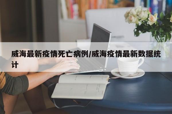 威海最新疫情死亡病例/威海疫情最新数据统计