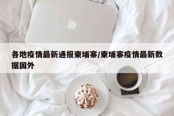 各地疫情最新通报柬埔寨/柬埔寨疫情最新数据国外