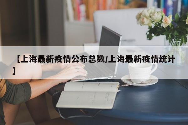 【上海最新疫情公布总数/上诲最新疫情统计】