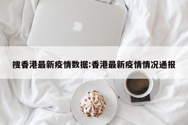 搜香港最新疫情数据:香港最新疫情情况通报