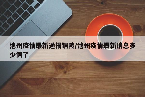 池州疫情最新通报铜陵/池州疫情最新消息多少例了