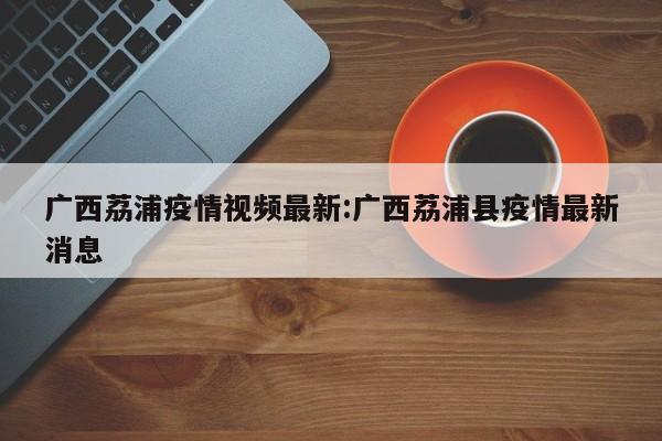 广西荔浦疫情视频最新:广西荔浦县疫情最新消息