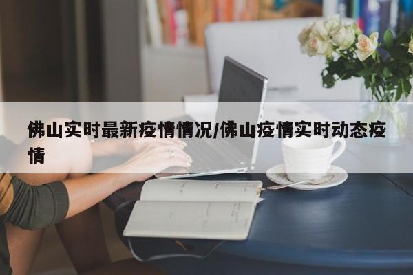 佛山实时最新疫情情况/佛山疫情实时动态疫情