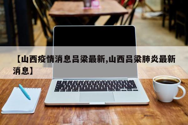 【山西疫情消息吕梁最新,山西吕梁肺炎最新消息】