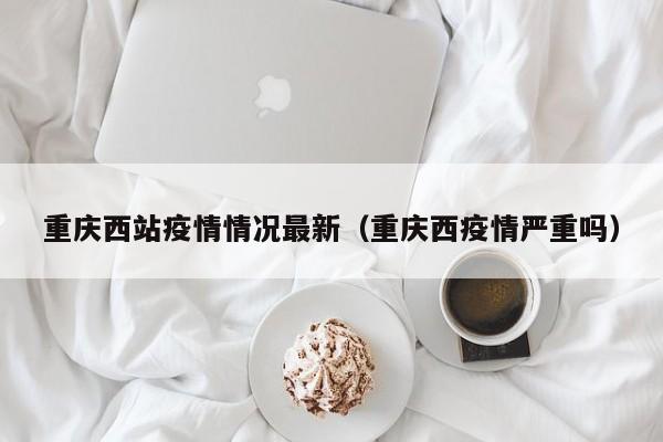 重庆西站疫情情况最新（重庆西疫情严重吗）