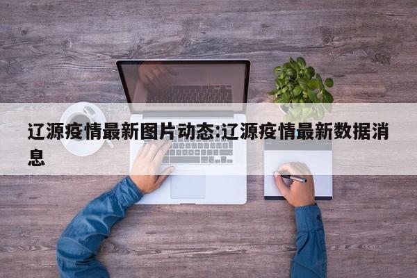辽源疫情最新图片动态:辽源疫情最新数据消息