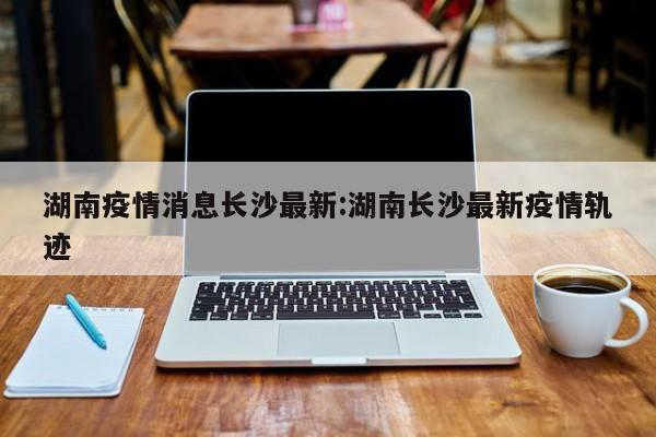 湖南疫情消息长沙最新:湖南长沙最新疫情轨迹