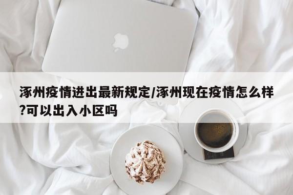 涿州疫情进出最新规定/涿州现在疫情怎么样?可以出入小区吗