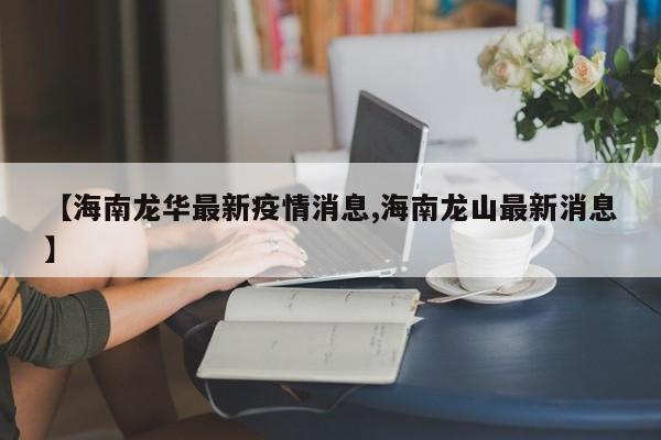 【海南龙华最新疫情消息,海南龙山最新消息】