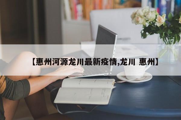 【惠州河源龙川最新疫情,龙川 惠州】