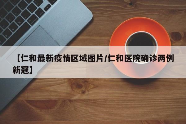【仁和最新疫情区域图片/仁和医院确诊两例新冠】