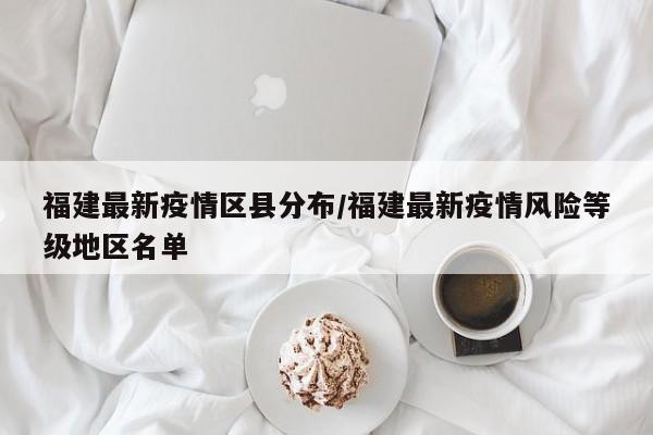 福建最新疫情区县分布/福建最新疫情风险等级地区名单