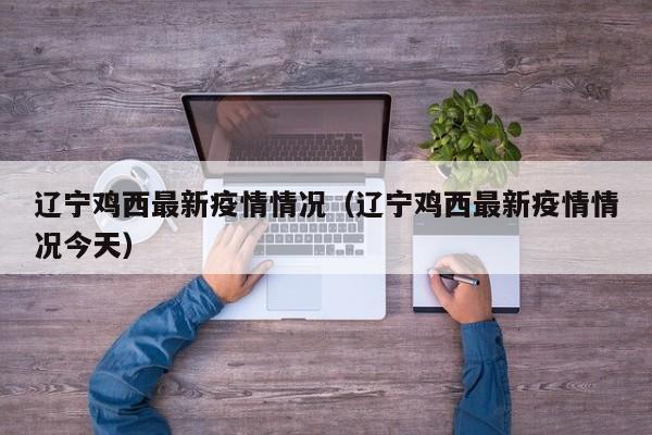辽宁鸡西最新疫情情况（辽宁鸡西最新疫情情况今天）
