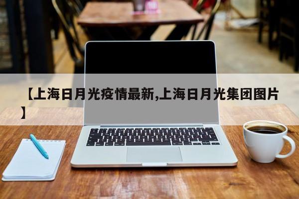 【上海日月光疫情最新,上海日月光集团图片】