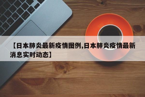 【日本肺炎最新疫情图例,日本肺炎疫情最新消息实时动态】