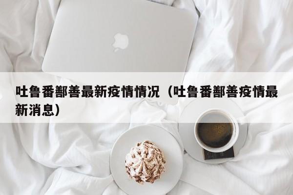 吐鲁番鄯善最新疫情情况（吐鲁番鄯善疫情最新消息）