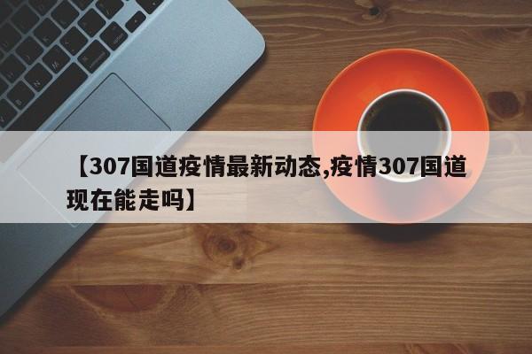 【307国道疫情最新动态,疫情307国道现在能走吗】