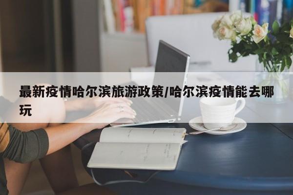 最新疫情哈尔滨旅游政策/哈尔滨疫情能去哪玩