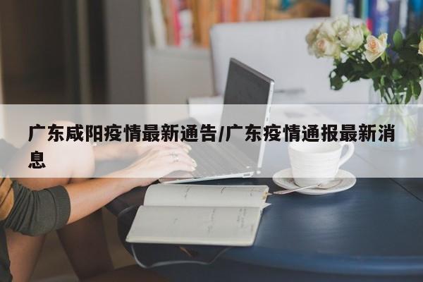广东咸阳疫情最新通告/广东疫情通报最新消息