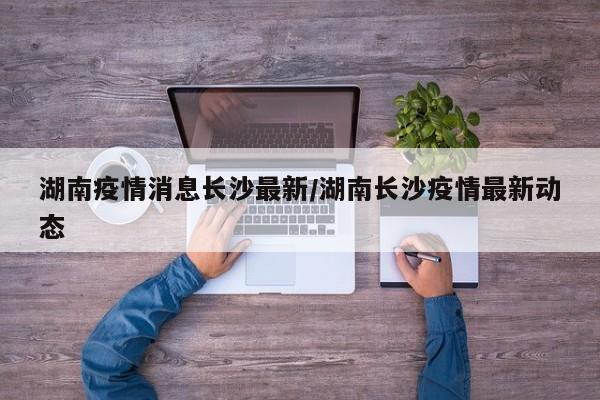 湖南疫情消息长沙最新/湖南长沙疫情最新动态