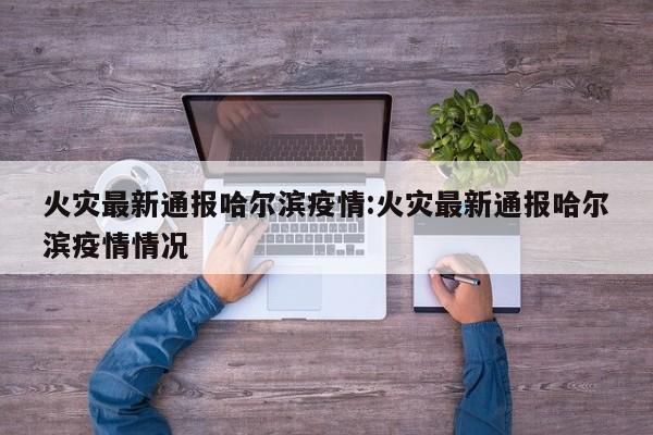 火灾最新通报哈尔滨疫情:火灾最新通报哈尔滨疫情情况