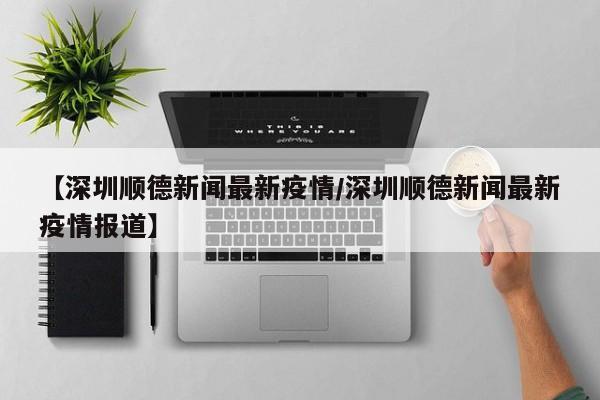 【深圳顺德新闻最新疫情/深圳顺德新闻最新疫情报道】