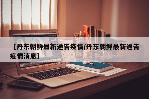 【丹东朝鲜最新通告疫情/丹东朝鲜最新通告疫情消息】